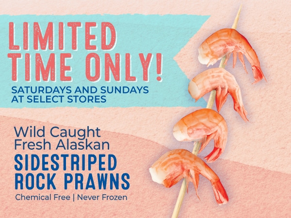 Limited Time Only! Saturdays and Sundays at Select Stores. Wild Caught Fresh Alaskan Sidestriped Rock Prawns. Chemical Free and Never Frozen
